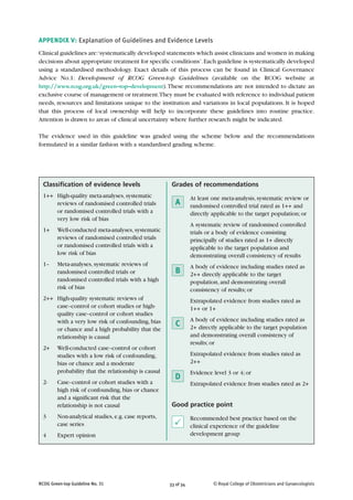 33 of 34RCOG Green-top Guideline No. 31 © Royal College of Obstetricians and Gynaecologists
APPENDIX V: Explanation of Guidelines and Evidence Levels
Clinical guidelines are:‘systematically developed statements which assist clinicians and women in making
decisions about appropriate treatment for specific conditions’.Each guideline is systematically developed
using a standardised methodology. Exact details of this process can be found in Clinical Governance
Advice No.1: Development of RCOG Green-top Guidelines (available on the RCOG website at
http://www.rcog.org.uk/green–top–development).These recommendations are not intended to dictate an
exclusive course of management or treatment.They must be evaluated with reference to individual patient
needs, resources and limitations unique to the institution and variations in local populations. It is hoped
that this process of local ownership will help to incorporate these guidelines into routine practice.
Attention is drawn to areas of clinical uncertainty where further research might be indicated.
The evidence used in this guideline was graded using the scheme below and the recommendations
formulated in a similar fashion with a standardised grading scheme.
Grades of recommendations
At least one meta-analysis, systematic review or
randomised controlled trial rated as 1++ and
directly applicable to the target population; or
A systematic review of randomised controlled
trials or a body of evidence consisting
principally of studies rated as 1+ directly
applicable to the target population and
demonstrating overall consistency of results
A body of evidence including studies rated as
2++ directly applicable to the target
population, and demonstrating overall
consistency of results; or
Extrapolated evidence from studies rated as
1++ or 1+
A body of evidence including studies rated as
2+ directly applicable to the target population
and demonstrating overall consistency of
results; or
Extrapolated evidence from studies rated as
2++
Evidence level 3 or 4; or
Extrapolated evidence from studies rated as 2+
Good practice point
Recommended best practice based on the
clinical experience of the guideline
development group
Classification of evidence levels
1++ High-quality meta-analyses, systematic
reviews of randomised controlled trials
or randomised controlled trials with a
very low risk of bias
1+ Well-conducted meta-analyses, systematic
reviews of randomised controlled trials
or randomised controlled trials with a
low risk of bias
1– Meta-analyses, systematic reviews of
randomised controlled trials or
randomised controlled trials with a high
risk of bias
2++ High-quality systematic reviews of
case–control or cohort studies or high-
quality case–control or cohort studies
with a very low risk of confounding, bias
or chance and a high probability that the
relationship is causal
2+ Well-conducted case–control or cohort
studies with a low risk of confounding,
bias or chance and a moderate
probability that the relationship is causal
2- Case–control or cohort studies with a
high risk of confounding, bias or chance
and a significant risk that the
relationship is not causal
3 Non-analytical studies, e.g. case reports,
case series
4 Expert opinion
P
C
D
B
A
 