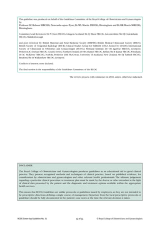 © Royal College of Obstetricians and Gynaecologists34 of 34RCOG Green-top Guideline No. 31
DISCLAIMER
The Royal College of Obstetricians and Gynaecologists produces guidelines as an educational aid to good clinical
practice. They present recognised methods and techniques of clinical practice, based on published evidence, for
consideration by obstetricians and gynaecologists and other relevant health professionals. The ultimate judgement
regarding a particular clinical procedure or treatment plan must be made by the doctor or other attendant in the light
of clinical data presented by the patient and the diagnostic and treatment options available within the appropriate
health services.
This means that RCOG Guidelines are unlike protocols or guidelines issued by employers, as they are not intended to
be prescriptive directions defining a single course of management. Departure from the local prescriptive protocols or
guidelines should be fully documented in the patient’s case notes at the time the relevant decision is taken.
The review process will commence in 2016, unless otherwise indicated.
This guideline was produced on behalf of the Guidelines Committee of the Royal College of Obstetricians and Gynaecologists
by:
Professor SC Robson MRCOG, Newcastle–upon–Tyne; Dr WL Martin FRCOG, Birmingham and Dr RK Morris MRCOG,
Birmingham.
Committee Lead Reviewers: Dr P Owen FRCOG, Glasgow, Scotland; Ms CJ Elson FRCOG, Leicestershire; Mr DJ Cruickshank
FRCOG, Middlesborough
and peer–reviewed by: British Maternal and Fetal Medicine Society (BMFMS); British Medical Ultrasound Society (BMUS);
British Society of Urogenital Radiology (BSUR); Clinical Studies Group for Stillbirth (CSGS, hosted by SANDS); International
Society of Ultrasound in Obstetrics and Gynaecologist (ISUOG); Perinatal Institute; Dr UB Agarwal MRCOG, Liverpool;
Professor JC Dornan FRCOG, County Down, Northern Ireland; Dr MA Harper FRCOG, Belfast; Mr B Kumar FRCOG,Wrexham;
Dr AC McKelvey MRCOG, Norfolk; Professor LME McCowan, University of Auckland, New Zealand; Mr DJ Tuffnell FRCOG,
Bradford; Mr SA Walkinshaw FRCOG, Liverpool.
Conflicts of interest; none declared.
The final version is the responsibility of the Guidelines Committee of the RCOG
 