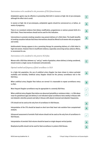 Interventions to be considered in the prevention of SGA fetuses/neonates
Antiplatelet agents may be effective in preventing SGA birth in women at high risk of pre-eclampsia
although the effect size is small.
In women at high risk of pre-eclampsia, antiplatelet agents should be commenced at, or before, 16
weeks of pregnancy.
There is no consistent evidence that dietary modification, progesterone or calcium prevent birth of a
SGA infant. These interventions should not be used for this indication.
Interventions to promote smoking cessation may prevent delivery of a SGA infant. The health benefits
of smoking cessation indicate that these interventions should be offered to all women who are pregnant
and smoke.
Antithrombotic therapy appears to be a promising therapy for preventing delivery of a SGA infant in
high-risk women. However there is insufficient evidence, especially concerning serious adverse effects,
to recommend its use.
Interventions to be considered in the preterm SGA fetus
Women with a SGA fetus between 24+0
and 35+6
weeks of gestation, where delivery is being considered,
should receive a single course of antenatal corticosteroids.
Optimal method and frequency of fetal surveillance in SGA
In a high–risk population, the use of umbilical artery Doppler has been shown to reduce perinatal
morbidity and mortality. Umbilical artery Doppler should be the primary surveillance tool in the
SGA fetus.
When umbilical artery Doppler flow indices are normal it is reasonable to repeat surveillance every
14 days.
More frequent Doppler surveillance may be appropriate in a severely SGA fetus.
When umbilical artery Doppler flow indices are abnormal (pulsatility or resistance index > +2 SDs above
mean for gestational age) and delivery is not indicated repeat surveillance twice weekly in fetuses with
end–diastolic velocities present and daily in fetuses with absent/reversed end–diastolic frequencies.
CTG should not be used as the only form of surveillance in SGA fetuses.
Interpretation of the CTG should be based on short term fetal heart rate variation from computerised
analysis.
Ultrasound assessment of amniotic fluid volume should not be used as the only form of surveillance in
SGA fetuses.
Interpretation of amniotic fluid volume should be based on single deepest vertical pocket.
Biophysical profile should not be used for fetal surveillance in preterm SGA fetuses.
RCOG Green-top Guideline No. 31 4 of 34 © Royal College of Obstetricians and Gynaecologists
B
C
C
P
A
A
D
A
A
P
A
P
A
A
A
 