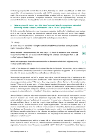 RCOG Green-top Guideline No. 31 7 of 34 © Royal College of Obstetricians and Gynaecologists
methodology register, ACP journal club, DARE HTA, Maternity and Infant Care), EMBASE and TRIP were
searched for relevant randomised controlled trials (RCTs), systematic reviews, meta–analyses and cohort
studies.The search was restricted to articles published between 2002 and September 2011. Search words
included ‘fetal growth retardation’,‘fetal growth restriction’,‘infant, small for gestational age’, including all
relevant Medical Subject Heading (MeSH) terms.The search was limited to humans and the English language.
5. What are the risk factors for a SGA fetus/neonate? What is the optimum method of
screening for the SGA fetus/neonate and care of “at risk” pregnancies?
Methods employed in the first and second trimesters,to predict the likelihood of a SGA fetus/neonate include:
medical and obstetric history and examination, maternal serum screening and uterine artery Doppler.
Methods of screening for the SGA fetus/neonate in the second and third trimester are abdominal palpation
and measurement of symphysis fundal height (SFH) (including customised charts).
5.1 History
All women should be assessed at booking for risk factors for a SGA fetus/neonate to identify those who
require increased surveillance.
Women who have a major risk factor (Odds Ratio [OR] > 2.0) should be referred for serial ultrasound
measurement of fetal size and assessment of wellbeing with umbilical artery Doppler from 26–28
weeks of pregnancy (Appendix 1).
Women who have three or more minor risk factors should be referred for uterine artery Doppler at 20–24
weeks of gestation (Appendix 1).
A table of risk factors and associated odds ratios (ORs) for the birth of a SGA neonate, where evidence is
consistent and not affected by adjustment for confounders, is presented in Appendix 1. It is acknowledged
that other risk factors may need to be considered on an individual basis.
Women that have previously had a SGA neonate have at least a twofold increased risk of a subsequent SGA
neonate.6–8
The risk is increased further after two SGA births.7
Classification of prior infant birthweight is best
done using customised centiles.1–2
This can be done using computer software that can be downloaded from the
internet.9
Women with a prior history of other placenta–mediated diseases are also at increased risk of a
subsequent SGA neonate.This includes prior pre-eclampsia8
and prior stillbirth,7
and in particular those with a
history of previous preterm unexplained stillbirth, due to the association with FGR.10
While termination of
pregnancy is not a risk factor for a SGA infant,11
the evidence regarding recurrent miscarriage is inconsistent.12,13
Maternal medical conditions associated with an increased risk of a SGA neonate are diabetes with vascular
disease,14
moderate and severe renal impairment (especially when associated with hypertension),15
antiphospholipid syndrome16
and chronic hypertension.17
Systemic lupus erythematosus18
and certain types
of congenital heart disease, in particular cyanotic congenital heart disease, are associated with increased
likelihood of a SGA neonate but there are no papers reporting ORs.19
The risk will therefore need to be
assessed on an individual basis.The evidence for an association with asthma, thyroid disease, inflammatory
bowel disease and depression is less convincing. Studies report a weak or non–significant association with
LBW but do not differentiate between the effect on SGA and preterm birth, and with confidence intervals
[CIs] often crossing one.Therefore, if uncomplicated and adequately treated, these are not considered to be
risk factors for a SGA fetus.20,21
Maternal risk factors associated with an increased risk of a SGA neonate are maternal age ≥ 35 years, with a
further increase in those ≥ 40 years old,22
African American23
or Indian/Asian ethnicity,2,24
nulliparity,25
social
deprivation,26
unmarried status,27
body mass index (BMI) < 20,28–30
BMI > 25,28,29
maternal SGA,31
daily vigorous
P
P
B
 