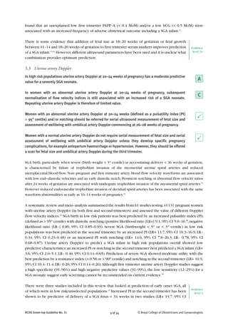 RCOG Green-top Guideline No. 31 9 of 34 © Royal College of Obstetricians and Gynaecologists
found that an unexplained low first trimester PAPP–A (< 0.4 MoM) and/or a low hCG (< 0.5 MoM) were
associated with an increased frequency of adverse obstetrical outcome including a SGA infant.47
There is some evidence that addition of fetal size at 18–20 weeks of gestation or fetal growth
between 11–14 and 18–20 weeks of gestation to first trimester serum markers improves prediction
of a SGA infant.51,52
However,different ultrasound parameters have been used and it is unclear what
combination provides optimum prediction.
5.3 Uterine artery Doppler
In high risk populations uterine artery Doppler at 20–24 weeks of pregnancy has a moderate predictive
value for a severely SGA neonate.
In women with an abnormal uterine artery Doppler at 20–24 weeks of pregnancy, subsequent
normalisation of flow velocity indices is still associated with an increased risk of a SGA neonate.
Repeating uterine artery Doppler is therefore of limited value.
Women with an abnormal uterine artery Doppler at 20–24 weeks (defined as a pulsatility index [PI]
> 95th
centile) and/or notching should be referred for serial ultrasound measurement of fetal size and
assessment of wellbeing with umbilical artery Doppler commencing at 26–28 weeks of pregnancy.
Women with a normal uterine artery Doppler do not require serial measurement of fetal size and serial
assessment of wellbeing with umbilical artery Doppler unless they develop specific pregnancy
complications, for example antepartum haemorrhage or hypertension. However, they should be offered
a scan for fetal size and umbilical artery Doppler during the third trimester.
SGA birth, particularly when severe (birth weight < 3rd
centile) or necessitating delivery < 36 weeks of gestation,
is characterised by failure of trophoblast invasion of the myometrial uterine spiral arteries and reduced
uteroplacental blood flow. Non–pregnant and first trimester artery blood flow velocity waveforms are associated
with low end–diastolic velocities and an early diastolic notch.Persistent notching or abnormal flow velocity ratios
after 24 weeks of gestation are associated with inadequate trophoblast invasion of the myometrial spiral arteries.53
However reduced endovascular trophoblast invasion of decidual spiral arteries has been associated with the same
waveform abnormalities as early as 10–14 weeks of pregnancy.54
A systematic review and meta–analysis summarised the results from 61 studies testing 41131 pregnant women
with uterine artery Doppler (in both first and second trimesters) and assessed the value of different Doppler
flow velocity indices.55
SGA birth in low risk patients was best predicted by an increased pulsatility index (PI)
(defined as > 95th
centile) with diastolic notching (positive likelihood ratio [LR+] 9.1,95% CI 5.0–16.7;negative
likelihood ratio [LR–] 0.89, 95% CI 0.85–0.93). Severe SGA (birthweight < 5th
or < 3rd
centile) in low risk
populations was best predicted in the second trimester by an increased PI (LR+ 13.7, 95% CI 10.3–16.9; LR–
0.34, 95% CI 0.23–0.48) or an increased PI with notching (LR+ 14.6, 95% CI 7.8–26.3; LR– 0.78, 95% CI
0.68–0.87). Uterine artery Doppler to predict a SGA infant in high risk populations overall showed low
predictive characteristics;an increased PI or notching in the second trimester best predicted a SGA infant (LR+
3.6, 95% CI 2.0–5.1; LR– 0.40, 95% CI 0.14–0.65). Prediction of severe SGA showed moderate utility with the
best prediction by a resistance index (> 0.58 or > 90th
centile) and notching in the second trimester (LR+ 10.9,
95% CI 10.4–11.4;LR– 0.20,95% CI 0.14–0.26).Although first trimester uterine artery Doppler studies suggest
a high specificity (91–96%) and high negative predictive values (91–99%), the low sensitivity (12–25%) for a
SGA neonate suggest early screening cannot be recommended on current evidence.55
There were three studies included in this review that looked at prediction of early onset SGA, all
of which were in low risk/unselected populations.55
Increased PI in the second trimester has been
shown to be predictive of delivery of a SGA fetus < 34 weeks in two studies (LR+ 13.7, 95% CI
P
P
Evidence
level 2+
A
C
Evidence
level 1
 
