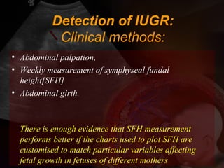 Detection of IUGR:
Clinical methods:
• Abdominal palpation,
• Weekly measurement of symphyseal fundal
height[SFH]
• Abdominal girth.
There is enough evidence that SFH measurement
performs better if the charts used to plot SFH are
customised to match particular variables affecting
fetal growth in fetuses of different mothers
 