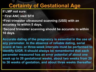 If LMP not sure:
• First ANC visit SFH
•First trimester ultrasound scanning (USS) with an
accuracy to within 5 days,
•Second trimester scanning should be accurate to within
10 days.
Accurate dating of the pregnancy is essential in the use of
any parameter. In the absence of reliable dating, serial
scans at two- or three-week intervals must be performed to
identify IUGR. It should always be remembered that each
parameter measured has an error potential of about one
week up to 20 gestational weeks, about two weeks from 20
to 36 weeks of gestation, and about three weeks thereafter.
Certainty of Gestational Age
 
