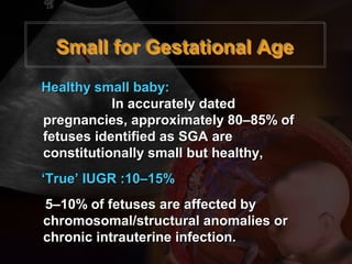 Small for Gestational AgeSmall for Gestational Age
Healthy small baby:Healthy small baby:
In accurately datedIn accurately dated
pregnancies, approximately 80–85% ofpregnancies, approximately 80–85% of
fetuses identified as SGAfetuses identified as SGA areare
constitutionally small but healthy,constitutionally small but healthy,
‘‘True’ IUGR :10–15%True’ IUGR :10–15%
5–10% of fetuses are affected by5–10% of fetuses are affected by
chromosomal/structural anomalies orchromosomal/structural anomalies or
chronic intrauterine infection.chronic intrauterine infection.
 