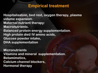 Hospitalisation, bed rest, oxygen therapy, plasma
volume expansion.
Maternal nutrient therapy:
Macronutrients.
Balanced protein energy supplementation.
High protein diet/ IV amino acids,
Glucose powder intake,
DHA supplementation
Micronutrients
Vitamins and mineral supplementation.
Betamimetics,
Calcium channel blockers,
Hormonal therapy
Empirical treatment
 