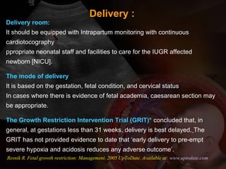 Delivery room:
It should be equipped with Intrapartum monitoring with continuous
cardiotocography
ppropriate neonatal staff and facilities to care for the IUGR affected
newborn [NICU].
The mode of delivery
It is based on the gestation, fetal condition, and cervical status
In cases where there is evidence of fetal academia, caesarean section may
be appropriate.
The Growth Restriction Intervention Trial (GRIT)* concluded that, in
general, at gestations less than 31 weeks, delivery is best delayed. The
GRIT has not provided evidence to date that ‘early delivery to pre-empt
severe hypoxia and acidosis reduces any adverse outcome’.
Resnik R. Fetal growth restriction: Management. 2005 UpToDate. Available at: www.uptodate.com
Delivery :
 