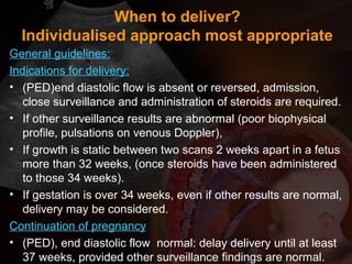 When to deliver?
Individualised approach most appropriate
General guidelines:
Indications for delivery:
• (PED)end diastolic flow is absent or reversed, admission,
close surveillance and administration of steroids are required.
• If other surveillance results are abnormal (poor biophysical
profile, pulsations on venous Doppler),
• If growth is static between two scans 2 weeks apart in a fetus
more than 32 weeks, (once steroids have been administered
to those 34 weeks).
• If gestation is over 34 weeks, even if other results are normal,
delivery may be considered.
Continuation of pregnancy
• (PED), end diastolic flow normal: delay delivery until at least
37 weeks, provided other surveillance findings are normal.
 