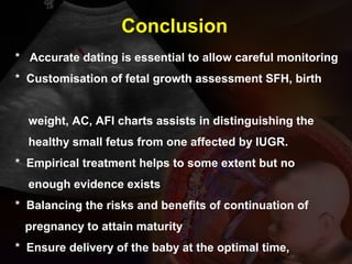 * Accurate dating is essential to allow careful monitoring
* Customisation of fetal growth assessment SFH, birth
weight, AC, AFI charts assists in distinguishing the
healthy small fetus from one affected by IUGR.
* Empirical treatment helps to some extent but no
enough evidence exists
* Balancing the risks and benefits of continuation of
pregnancy to attain maturity
* Ensure delivery of the baby at the optimal time,
Conclusion
 