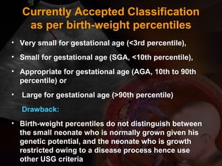 Currently Accepted Classification
as per birth-weight percentiles
• Very small for gestational age (<3rd percentile),
• Small for gestational age (SGA, <10th percentile),
• Appropriate for gestational age (AGA, 10th to 90th
percentile) or
• Large for gestational age (>90th percentile)
Drawback:
• Birth-weight percentiles do not distinguish between
the small neonate who is normally grown given his
genetic potential, and the neonate who is growth
restricted owing to a disease process hence use
other USG criteria
 