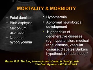 MORTALITY & MORBIDITY
• Fetal demise
• Birth asphyxia
• Meconium
aspiration
• Neonatal
hypoglycemia
• Hypothermia
• Abnormal neurological
development
• Higher risks of
degenerative diseases
(eg. hypertension, medical
renal disease, vascular
disease, diabetes Barkers
hypothesis) in adulthood.*
Barker DJP. The long term outcome of retarded fetal growth.
Clin Obst Gynecol 1997;40:853–63.
 