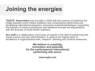 Joining the energies
“IUGTE” Association was founded in 2000 with the purpose of exploring the
bridge between world theatre traditions and contemporary performing arts,
developing international programs, promoting multicultural dialogue, supporting
the freedom of creative expression and tolerance through the acquaintance
with the diversity of world artistic traditions.
Our staff is a collaborative community of experts in the field of performing arts,
social science and arts administration, to achieve the highest level of
excellence in organizational work, research, teaching and creative endeavors.
We believe in creativity,
innovation and potential
for the contemporary international
performing arts scene.
www.iugte.com
 