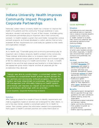 Nationally ranked Indiana University Health has a mission to improve the
health of its patients and the community “through excellence in care,
education, research and service.” As part of that mission, charitable giving
and corporate partnerships play an important role in their community
outreach. IU Health needed a system that could better manage their various
outreach programs and Versaic developed a custom solution that not only
exceeded all their requirements but could easily be updated as their needs
and organization changed.
Situation
As IU Health says, “Charitable giving and community partnerships play an
important role in Indiana University Health's outreach to the community.
These strategic relationships allow us to increase impact and make
measurable advances toward positive health outcomes and increased quality
of life for individuals living in IU Health communities.” As such, IU Health
wanted to be sure that each proposal was handled in a timely fashion by
the appropriate group and/or hospital and that all proposals got the
consideration they deserved.
Solution
After talking by phone for a couple of hours to identify requirements and
making suggestions based on solutions we’ve designed for other clients, in
just a few days Versaic created a customized system for IU Health to
review. Their solution gathers the information needed from organizations
that support IU Health’s outreach priorities and routes them based on
Indiana University Health Improves
Community Impact Programs &
Corporate Partnerships
CASE STUDY www.versaic.com
CASE SUMMARY
Situation
Charitable giving and corporate
partnerships play an important
role in Indiana University Health's
outreach to the community.
IU Health wanted to increase
their community presence with
partnerships aligned to their
evolving strategy.
Complication
With multiple programs, some
of which were handled centrally
and others regionally, IU Health
was concerned there would be
confusion and potentially lost
opportunities.
Solution
• IU Health launched their
revamped Partnership and
Community web pages to
define their programs and
priorities with their new
proposal management system.
• Customized solution to collect
appropriate information from
groups and organizations.
• Continuous system
improvement from Versaic
based on their experience,
other clients’ feedback and
IU Health’s evolving needs.
Benefits
• Improved program management
• Brand supported through clear
guidelines and open submission
• Greater tracking across the
organization
• Streamlined proposal evaluation
and decision making
• Higher community satisfaction
• Free updates to system as
programs evolve
• Greater reporting capabilities
“Versaic was able to quickly design a customized system that
simplifies our complicated health system request process for
our partners and community outreach programs. Through this
system we have streamlined our processes, taking pressure
off management and ultimately helping our health system
save money and improve our impact as we can easily focus
on partnerships which align with our priorities.”
Laura Gaybrick, Corporate Partnerships & Events
This case study is for informational purposes only.
 