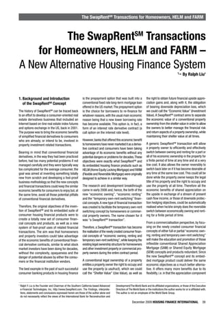 The SwapRentSM Transactions for Homeowners, HELM and FARM



          The SwapRentSM Transactions
    for Homeowners, HELM and FARM –
A New Alternative Housing Finance System
                                                                                                                                                           By Ralph Liu1




1. Background and Introduction                                is the prepayment option that was built into a              the right to obtain future financial upside appre-
   of the SwapRentSM Concept                                  conventional fixed rate long-term mortgage loan             ciation gains and, along with it, the obligation
                                                              offered in the US market. The prepayment option             of bearing downside depreciation loss, which
The history of SwapRentSM can be traced back                  is the choice for borrowers to re-finance for               we could call the “Economic Value” (Investment
to an effort to develop a consumer-oriented real              whatever reasons, with the usual main economic              Value). A SwapRentSM contract aims to separate
estate derivatives business that included an                  reason being that a new lower borrowing rate                the economic value of a conventional property
Internet based on-line real estate index futures              has become available. This option is, in fact, a            ownership from the shelter value in order to allow
and options exchange in the US, back in 2001.                 form of an interest rate derivative contract (a             the owners to better manage the financial risk
The purpose was to bring the economic benefits                call option on the interest rate level).                    and return aspects of a property ownership, while
of simplified financial derivatives to consumers                                                                          maintaining their shelter value at all times.
who are already, or intend to be, involved in                 However, banks that offered this economic benefit
property investment related transactions.                     to homeowners have never marketed it as a deriva-           A generic SwapRentSM transaction will allow
                                                              tive contract and consumers have been taking                a property owner to efficiently and effectively
Bearing in mind that conventional financial                   advantage of its economic benefits without any              switch between owning and renting for a part or
derivatives, in the way they had been practiced               potential dangers or problems for decades. These            all of his economic ownership in the property for
before, had too many potential problems if not                objectives were exactly what SwapRentSM and                 a finite period of time at any time and at a very
managed carefully and they were typically way                 its embedded housing finance products such as               low cost. It also allows the owner reversibly to
too complicated for the average consumer, the                 HELM (Home Equity Locking Mortgage) and FARM                switch back later on if it has become desirable at
goal was aimed at inventing something totally                 (Flexible and Reversible Mortgage) were originally          any time at the same low cost. This could all be
new from scratch and developing a fool-proof                  designed to achieve in a similar way.                       done while the property owner keeps the legal
business methodology so that the new concepts                                                                             title of his property and the right to occupy and
and financial transactions could keep the similar             The research and development breakthrough                   use the property at all time. Therefore all the
economic benefits for consumers to enjoy but, at              came in early 2006 and, hence, the birth of the             economic benefits of shared appreciation on
the same time, avoid all those potential pitfalls             new “economic owning”, “economic renting”                   the upside in exchange of a stream of present
of conventional financial derivatives.                        and the “temporary own-rent switching” finan-               cash flow income, or those of downside protec-
                                                              cial concepts. A new type of financial transaction          tion hedging objectives, could be automatically
Therefore, the original objectives of the inven-              was created to facilitate the temporary own-rent            realised when he/she simply does the reversible
tion of SwapRentSM and its embedded suite of                  switching concept by homeowners or commer-                  switch between economically owning and rent-
consumer housing financial products were to                   cial property owners. The name chosen for it                ing for a finite period of time.
create a totally new set of consumer finan-                   was “a SwapRentSM transaction”.
cial concepts and products, as well as a new                                                                              From a commercialisation perspective, by focu-
system of fool-proof uses of related financial                Therefore, a SwapRentSM transaction has become              sing on the newly created consumer financial
transactions. The aim was that homeowners                     the realisation of the newly created consumer finan-        concepts of either full or partial “economic own-
and property investors could take advantage                   cial concepts of “economic owning, renting and              ing, renting and temporary own-rent switching”
of the economic benefits of conventional finan-               temporary own-rent switching”, while keeping the            will make the education and promotion of those
cial derivative contracts, similar to what stock              existing legal ownership structure for homeowners           inflexible conventional Shared Appreciation
market investors have been doing for decades,                 and other investment property or commercial pro-            Mortgage (SAM) or Shared Equity Mortgage
without the complexity, opaqueness and the                    perty owners during the entire contract period.             (SEM) concepts and products redundant. Since
danger of potential abuses by either the consu-                                                                           the new SwapRentSM concept and its embed-
mers or the financial institution vendors.                    A conventional legal ownership of a property                ded mortgage product could deliver the same
                                                              entitles a property owner the right to occupy and           economic objectives as a much better alterna-
The best example in the past of such successful               use the property (a usufruct), which we could               tive. It offers many more benefits due to its
consumer banking products in housing finance                  call the “Shelter Value” (Use Value), as well as            flexibility, i.e. in that the appreciation component


1
    Ralph Y. Liu is the Founder and Chairman of the Southern California-based Advanced      Development/The World Bank and its affiliated organizations, or those of the Executive
    e-Financial Technologies, Inc, http://www.SwapRent.com. The Findings, interpreta-       Directors of The World Bank or the institutions the author works for or is affiliated with.
    tions, statements and conclusions expressed herein are those of the author alone and    The author is not an employee of the World Bank Group.
    do not necessarily reflect the views of the International Bank for Reconstruction and
                                                                                                            December 2009 HOUSING FINANCE INTERNATIONAL                            39
 