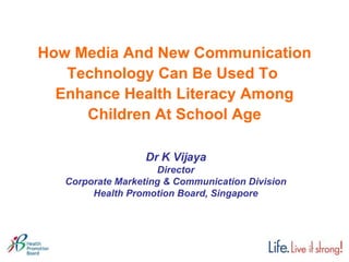How Media And New Communication Technology Can Be Used To  Enhance Health Literacy Among Children At School Age Dr K Vijaya Director Corporate Marketing & Communication Division Health Promotion Board, Singapore 