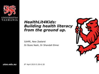 utas.edu.au
HealthLit4Kids:
Building health literacy
from the ground up.
IUHPE, New Zealand
Dr Rosie Nash, Dr Shandell Elmer
8th April 2019 5:30-6:30
 