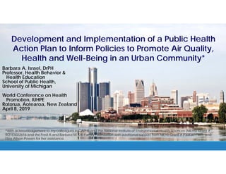 Development and Implementation of a Public Health
Action Plan to Inform Policies to Promote Air Quality,
Health and Well-Being in an Urban Community*
Barbara A. Israel, DrPH
Professor, Health Behavior &
Health Education
School of Public Health,
University of Michigan
World Conference on Health
Promotion, IUHPE
Rotorua, Aotearoa, New Zealand
April 8, 2019
*With acknowledgement to my colleagues in CAPHE and the National Institute of Environmental Health Sciences (NIEHS) Grant #
RO1ES022616 and the Fred A and Barbara M. Erb Family Foundation with additional support from NIEHS Grant # P30ES017885, and
Eliza Wilson-Powers for her assistance.
 