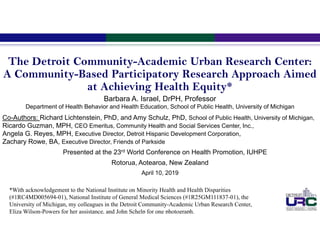 The Detroit Community-Academic Urban Research Center:
A Community-Based Participatory Research Approach Aimed
at Achieving Health Equity*
Barbara A. Israel, DrPH, Professor
Department of Health Behavior and Health Education, School of Public Health, University of Michigan
Co-Authors: Richard Lichtenstein, PhD, and Amy Schulz, PhD, School of Public Health, University of Michigan,
Ricardo Guzman, MPH, CEO Emeritus, Community Health and Social Services Center, Inc.,
Angela G. Reyes, MPH, Executive Director, Detroit Hispanic Development Corporation,
Zachary Rowe, BA, Executive Director, Friends of Parkside
Presented at the 23rd World Conference on Health Promotion, IUHPE
Rotorua, Aotearoa, New Zealand
April 10, 2019
*With acknowledgement to the National Institute on Minority Health and Health Disparities
(#1RC4MD005694-01), National Institute of General Medical Sciences (#1R25GM111837-01), the
University of Michigan, my colleagues in the Detroit Community-Academic Urban Research Center,
Eliza Wilson-Powers for her assistance, and John Schelp for one photograph.
 