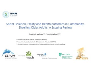 Social Isolation, Frailty and Health outcomes in Community-
Dwelling Older Adults: A Scoping Review
Fereshteh Mehrabi 1,2, François Béland 1,2,3
1 School of Public Health (ESPUM), University of Montreal
2 Research Institute of Public Health of the University of Montreal (IRSPUM)
3 SOLIDAGE the McGill University-University of Montreal Research Group on Frailty and Aging
Direction des affaires internationales
 