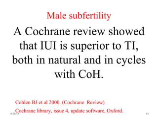 Male subfertility 
A Cochrane review showed 
that IUI is superior to TI, 
both in natural and in cycles 
with CoH. 
Cohlen BJ et al 2000. (Cochrane Review) 
Cochrane library, issue 4, update software, Oxford. 
10/28/14 14 
 