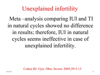 Unexplained infertility 
Meta –analysis comparing IUI and TI 
in natural cycles showed no difference 
in results; therefore, IUI in natural 
cycles seems ineffective in case of 
unexplained infertility. 
Cohen BJ. Gyn. Obst. Invest; 2005,59:3-13 
10/28/14 17 
 