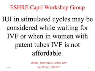 ESHRE Capri Workshop Group 
IUI in stimulated cycles may be 
considered while waiting for 
IVF or when in women with 
patent tubes IVF is not 
affordable. 
ESHRE - Hum Reprod. Update, 2009 
Vol,15, No. 3, 265-277 
10/28/14 19 
 