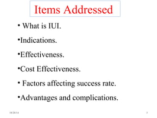 Items Addressed 
• What is IUI. 
•Indications. 
•Effectiveness. 
•Cost Effectiveness. 
• Factors affecting success rate. 
•Advantages and complications. 
10/28/14 3 
 