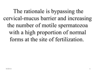 The rationale is bypassing the 
cervical-mucus barrier and increasing 
the number of motile spermatozoa 
with a high proportion of normal 
forms at the site of fertilization. 
10/28/14 4 
 
