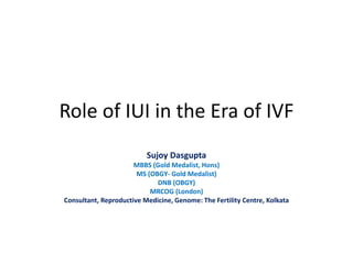 Role of IUI in the Era of IVF
Sujoy Dasgupta
MBBS (Gold Medalist, Hons)
MS (OBGY- Gold Medalist)
DNB (OBGY)
MRCOG (London)
Consultant, Reproductive Medicine, Genome: The Fertility Centre, Kolkata
 