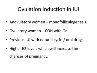 Ovulation Induction in IUI
• Anovulatory women – monofolliculogenesis.
• Ovulatory women – COH with Gn
• Previous IUI with natural cycle / oral drugs.
• Higher E2 levels which will increase the
chances of pregnancy.
 