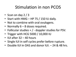 Stimulation in non PCOS
• Scan on day 2 / 3
• Start with HMG – HP 75 / 150 IU daily.
• Not to combine with oral ovulogens.
• Normally 6 – 8 doses required.
• Follicular studies + / - doppler studies for PSV.
• Trigger with HCG 5000 / 10,000 IU
• IUI after 32 – 40 hours
• Single IUI in self cycles prefer before rupture.
• Double IUI in OAS and donor IUI. – 24 & 48 hrs.
 