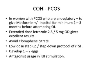 COH - PCOS
• In women with PCOS who are anovulatory – to
give Metformin +/- Inositol for minimum 2 – 3
months before attempting OI.
• Extended dose letrozole 2.5 / 5 mg OD gives
excellent results.
• Avoid Clomiphene citrate.
• Low dose step up / step down protocol of rFSH.
• Develop 1 – 2 eggs.
• Antagonist usage in IUI stimulation.
 