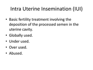 Intra Uterine Insemination (IUI)
• Basic fertility treatment involving the
deposition of the processed semen in the
uterine cavity.
• Globally used.
• Under used.
• Over used.
• Abused.
 
