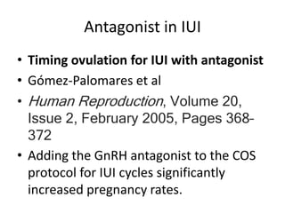 Antagonist in IUI
• Timing ovulation for IUI with antagonist
• Gómez-Palomares et al
• Human Reproduction, Volume 20,
Issue 2, February 2005, Pages 368–
372
• Adding the GnRH antagonist to the COS
protocol for IUI cycles significantly
increased pregnancy rates.
 