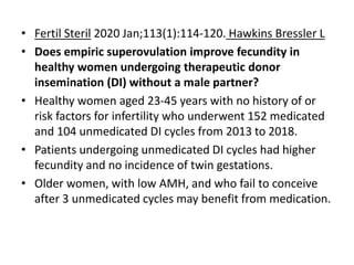 • Fertil Steril 2020 Jan;113(1):114-120. Hawkins Bressler L
• Does empiric superovulation improve fecundity in
healthy women undergoing therapeutic donor
insemination (DI) without a male partner?
• Healthy women aged 23-45 years with no history of or
risk factors for infertility who underwent 152 medicated
and 104 unmedicated DI cycles from 2013 to 2018.
• Patients undergoing unmedicated DI cycles had higher
fecundity and no incidence of twin gestations.
• Older women, with low AMH, and who fail to conceive
after 3 unmedicated cycles may benefit from medication.
 
