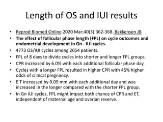 Length of OS and IUI results
• Reprod Biomed Online 2020 Mar;40(3):362-368. Bakkensen JB
• The effect of follicular phase length (FPL) on cycle outcomes and
endometrial development in Gn - IUI cycles.
• 4773 OS/IUI cycles among 2054 patients.
• FPL of 8 days to divide cycles into shorter and longer FPL groups.
• CPR increased by 6.0% with each additional follicular phase day.
• Cycles with a longer FPL resulted in higher CPR with 45% higher
odds of clinical pregnancy.
• E T increased by 0.09 mm with each additional day and was
increased in the longer compared with the shorter FPL group.
• In Gn IUI cycles, FPL might impact both chance of CPR and ET,
independent of maternal age and ovarian reserve.
 