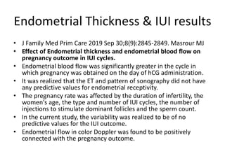 Endometrial Thickness & IUI results
• J Family Med Prim Care 2019 Sep 30;8(9):2845-2849. Masrour MJ
• Effect of Endometrial thickness and endometrial blood flow on
pregnancy outcome in IUI cycles.
• Endometrial blood flow was significantly greater in the cycle in
which pregnancy was obtained on the day of hCG administration.
• It was realized that the ET and pattern of sonography did not have
any predictive values for endometrial receptivity.
• The pregnancy rate was affected by the duration of infertility, the
women's age, the type and number of IUI cycles, the number of
injections to stimulate dominant follicles and the sperm count.
• In the current study, the variability was realized to be of no
predictive values for the IUI outcome.
• Endometrial flow in color Doppler was found to be positively
connected with the pregnancy outcome.
 