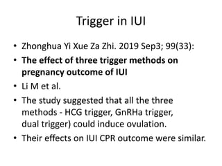 Trigger in IUI
• Zhonghua Yi Xue Za Zhi. 2019 Sep3; 99(33):
• The effect of three trigger methods on
pregnancy outcome of IUI
• Li M et al.
• The study suggested that all the three
methods - HCG trigger, GnRHa trigger,
dual trigger) could induce ovulation.
• Their effects on IUI CPR outcome were similar.
 