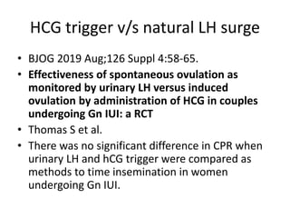 HCG trigger v/s natural LH surge
• BJOG 2019 Aug;126 Suppl 4:58-65.
• Effectiveness of spontaneous ovulation as
monitored by urinary LH versus induced
ovulation by administration of HCG in couples
undergoing Gn IUI: a RCT
• Thomas S et al.
• There was no significant difference in CPR when
urinary LH and hCG trigger were compared as
methods to time insemination in women
undergoing Gn IUI.
 