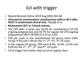 IUI with trigger
• Reprod Biomed Online 2019 Aug;39(2):262-68
• Intrauterine insemination: simultaneous with or 36 h after
HCG? A randomized clinical trial. Rijsdijk et al
• Multicentric RCT at 7 dutch centres.
• The CPR after 4 cycles was 26.2% for simultaneous IUI (43
ongoing pregnancies) and 33.7% for regular IUI (70 ongoing
pregnancies) (RR 0.78 95% CI 0.57 to 1.07).
• CPR per cycle in the simultaneous IUI group were 6.8%,
10.5%, 9.5% and 7.4% for the 1st, 2nd, 3rd, 4th IUI cycle.
• In the regular IUI group, CPR were 8.3%, 16.4%, 13.5% and
9.0% for the 1st , 2nd , 3rd and 4th IUI cycle.
• IUI at trigger has similar rates as IUI at regular time
 