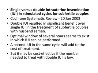 • Single versus double intrauterine insemination
(IUI) in stimulated cycles for subfertile couples
• Cochrane Systematic Review - 20 Jan 2003
• Double IUI resulted in significant benefit over
single IUI in the treatment of subfertile couples
with husband semen.
• Optimal window of several hours seems to exist
in which IUI can be performed.
• A second IUI in the same cycle will add to the
cost of treatment.
• But it may be cost‐effective if the number
needed to treat with double IUI is low.
 