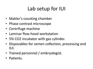 Lab setup for IUI
• Makler’s counting chamber
• Phase contrast microscope
• Centrifuge machine
• Laminar flow hood workstation
• 5% CO2 incubator with gas cylinder.
• Disposables for semen collection, processing and
IUI.
• Trained personnel / embryologist.
• Patients.
 
