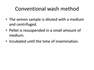 Conventional wash method
• The semen sample is diluted with a medium
and centrifuged.
• Pellet is resuspended in a small amount of
medium.
• Incubated until the time of insemination.
 