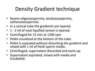 Density Gradient technique
• Severe oligozoospermia, teratozoospermia,
asthenozoospermia.
• In a conical tube the gradients are layered.
• 1 - 2 ml of neat liquified semen is layered.
• Centrifuged for 15 min at 1200 rpm
• Pellet visualised at the bottom of the tube.
• Pellet is aspirated without disturbing the gradient and
mixed with 1 ml of fresh sperm media.
• Centrifuged, supernatant discarded and swim up.
• Supernatant aspirated, mixed with media and
incubated.
 