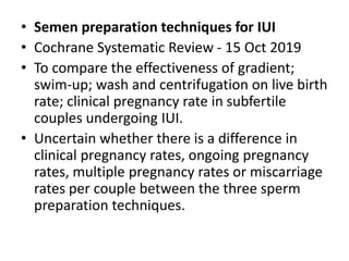 • Semen preparation techniques for IUI
• Cochrane Systematic Review - 15 Oct 2019
• To compare the effectiveness of gradient;
swim‐up; wash and centrifugation on live birth
rate; clinical pregnancy rate in subfertile
couples undergoing IUI.
• Uncertain whether there is a difference in
clinical pregnancy rates, ongoing pregnancy
rates, multiple pregnancy rates or miscarriage
rates per couple between the three sperm
preparation techniques.
 