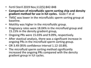 • Fertil Steril 2019 Nov;112(5):842-848
• Comparison of microfluidic sperm sorting chip and density
gradient method for use in IUI cycles. Gode F et al
• TMSC was lower in the microfluidic sperm sorting group at
baseline.
• Motility was higher in the microfluidic group.
• Pregnancy rates were 18.04% in the microfluid group and
15.15% in the density gradient group,
• Ongoing PRs were 15.03% and 9.09%, respectively.
• After stastical analysis, there was a significant increase in
ongoing PRs in the microfluid sperm sorting group.
• OR 3.49 (95% confidence interval 1.12-10.89).
• The microfluid sperm sorting method significantly
increased the ongoing PRs compared with the density
gradient group in IUI cycles.
 