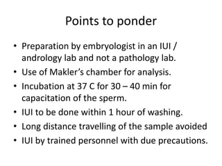 Points to ponder
• Preparation by embryologist in an IUI /
andrology lab and not a pathology lab.
• Use of Makler’s chamber for analysis.
• Incubation at 37 C for 30 – 40 min for
capacitation of the sperm.
• IUI to be done within 1 hour of washing.
• Long distance travelling of the sample avoided
• IUI by trained personnel with due precautions.
 