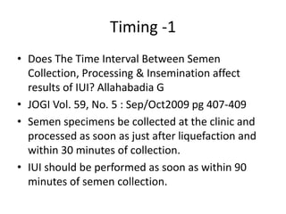 Timing -1
• Does The Time Interval Between Semen
Collection, Processing & Insemination affect
results of IUI? Allahabadia G
• JOGI Vol. 59, No. 5 : Sep/Oct2009 pg 407-409
• Semen specimens be collected at the clinic and
processed as soon as just after liquefaction and
within 30 minutes of collection.
• IUI should be performed as soon as within 90
minutes of semen collection.
 