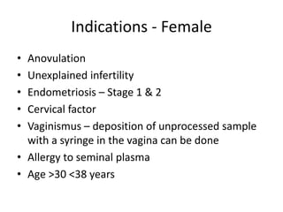 Indications - Female
• Anovulation
• Unexplained infertility
• Endometriosis – Stage 1 & 2
• Cervical factor
• Vaginismus – deposition of unprocessed sample
with a syringe in the vagina can be done
• Allergy to seminal plasma
• Age >30 <38 years
 