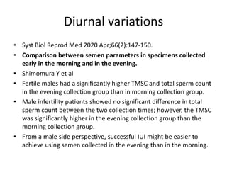 Diurnal variations
• Syst Biol Reprod Med 2020 Apr;66(2):147-150.
• Comparison between semen parameters in specimens collected
early in the morning and in the evening.
• Shimomura Y et al
• Fertile males had a significantly higher TMSC and total sperm count
in the evening collection group than in morning collection group.
• Male infertility patients showed no significant difference in total
sperm count between the two collection times; however, the TMSC
was significantly higher in the evening collection group than the
morning collection group.
• From a male side perspective, successful IUI might be easier to
achieve using semen collected in the evening than in the morning.
 