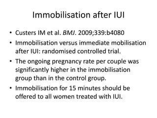 Immobilisation after IUI
• Custers IM et al. BMJ. 2009;339:b4080
• Immobilisation versus immediate mobilisation
after IUI: randomised controlled trial.
• The ongoing pregnancy rate per couple was
significantly higher in the immobilisation
group than in the control group.
• Immobilisation for 15 minutes should be
offered to all women treated with IUI.
 